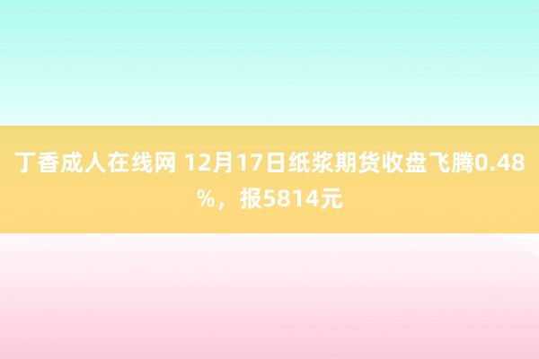 丁香成人在线网 12月17日纸浆期货收盘飞腾0.48%，报5814元