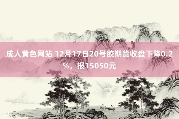 成人黄色网站 12月17日20号胶期货收盘下降0.2%，报15050元