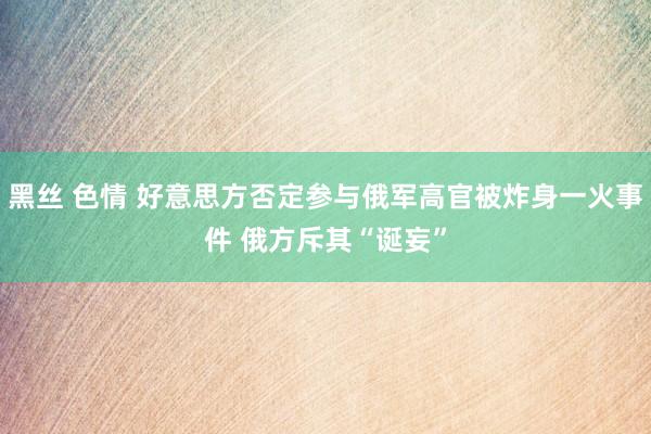 黑丝 色情 好意思方否定参与俄军高官被炸身一火事件 俄方斥其“诞妄”