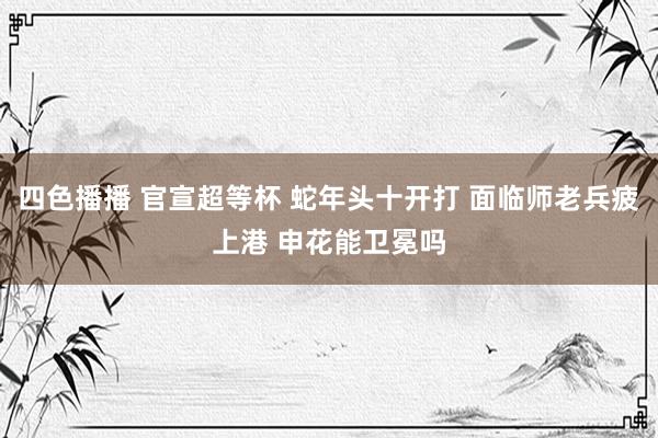四色播播 官宣超等杯 蛇年头十开打 面临师老兵疲上港 申花能卫冕吗