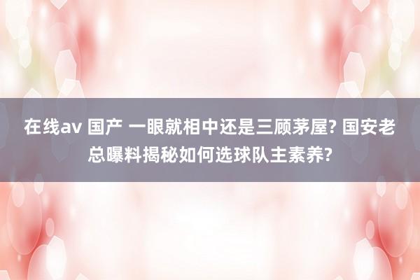 在线av 国产 一眼就相中还是三顾茅屋? 国安老总曝料揭秘如何选球队主素养?