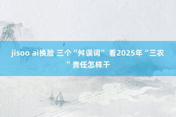 jisoo ai换脸 三个“舛误词” 看2025年“三农”责任怎样干