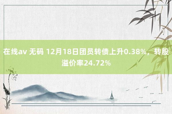 在线av 无码 12月18日团员转债上升0.38%，转股溢价率24.72%