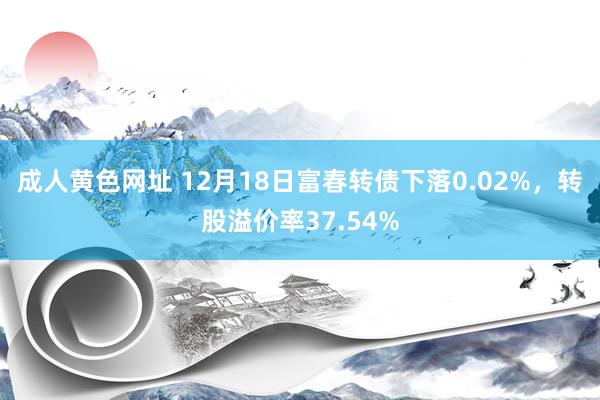 成人黄色网址 12月18日富春转债下落0.02%，转股溢价率37.54%