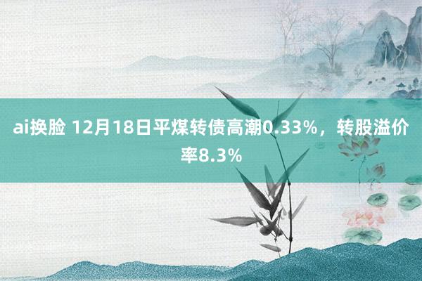 ai换脸 12月18日平煤转债高潮0.33%,转股溢价率8.3%