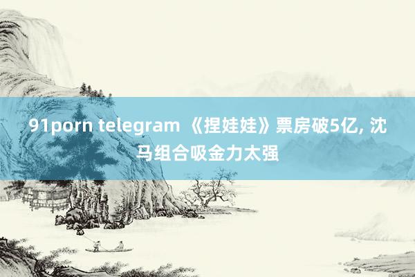 91porn telegram 《捏娃娃》票房破5亿， 沈马组合吸金力太强