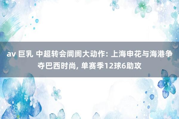 av 巨乳 中超转会阛阓大动作: 上海申花与海港争夺巴西时尚， 单赛季12球6助攻