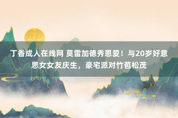 丁香成人在线网 莫雷加德秀恩爱！与20岁好意思女女友庆生，豪宅派对竹苞松茂