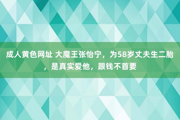 成人黄色网址 大魔王张怡宁，为58岁丈夫生二胎，是真实爱他，跟钱不首要
