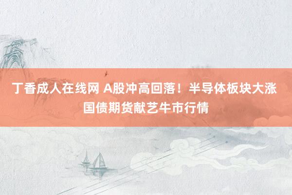 丁香成人在线网 A股冲高回落！半导体板块大涨 国债期货献艺牛市行情