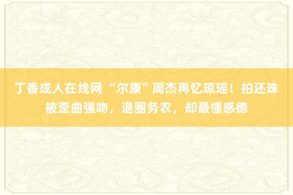 丁香成人在线网 “尔康”周杰再忆琼瑶！拍还珠被歪曲强吻，退圈务农，却最懂感德