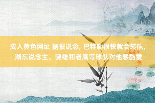 成人黄色网址 据报说念， 巴特勒很快就会转队， 湖东说念主、骁雄和老鹰等球队对他感酷爱