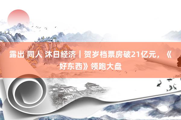 露出 同人 沐日经济｜贺岁档票房破21亿元，《好东西》领跑大盘