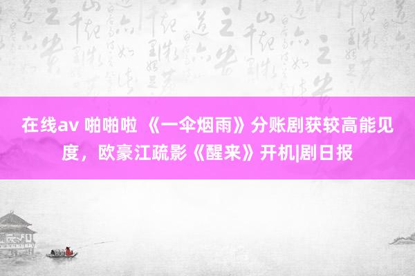 在线av 啪啪啦 《一伞烟雨》分账剧获较高能见度，欧豪江疏影《醒来》开机|剧日报