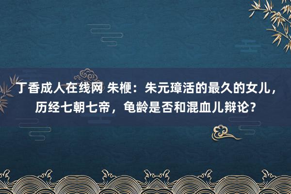 丁香成人在线网 朱楩：朱元璋活的最久的女儿，历经七朝七帝，龟龄是否和混血儿辩论？