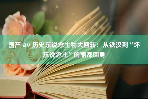 国产 av 历史东说念主物大回转：从铁汉到“坏东说念主”的丽都回身