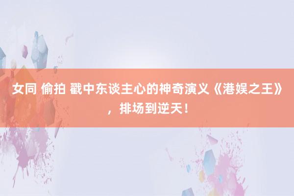 女同 偷拍 戳中东谈主心的神奇演义《港娱之王》，排场到逆天！