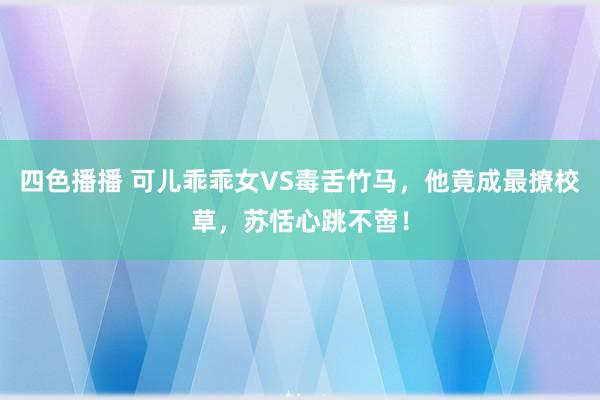 四色播播 可儿乖乖女VS毒舌竹马，他竟成最撩校草，苏恬心跳不啻！