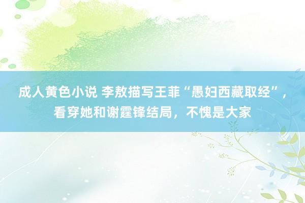 成人黄色小说 李敖描写王菲“愚妇西藏取经”，看穿她和谢霆锋结局，不愧是大家