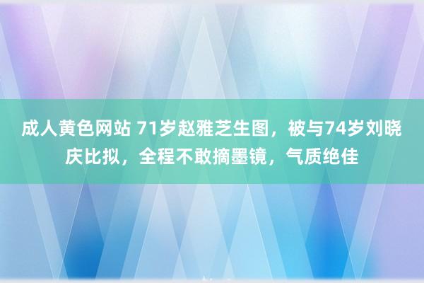成人黄色网站 71岁赵雅芝生图，被与74岁刘晓庆比拟，全程不敢摘墨镜，气质绝佳