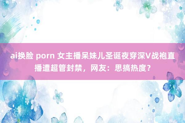 ai换脸 porn 女主播呆妹儿圣诞夜穿深V战袍直播遭超管封禁，网友：思搞热度？