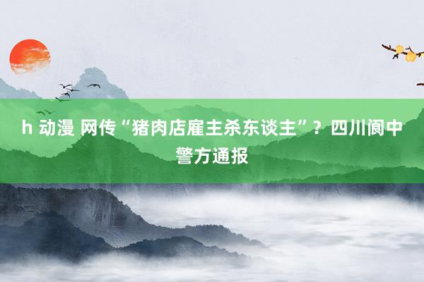 h 动漫 网传“猪肉店雇主杀东谈主”？四川阆中警方通报