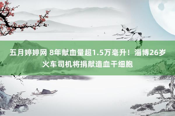 五月婷婷网 8年献血量超1.5万毫升！淄博26岁火车司机将捐献造血干细胞