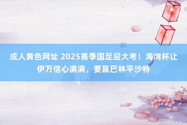成人黄色网址 2025赛季国足迎大考！海湾杯让伊万信心满满，要赢巴林平沙特