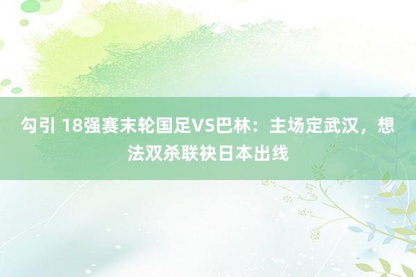 勾引 18强赛末轮国足VS巴林：主场定武汉，想法双杀联袂日本出线