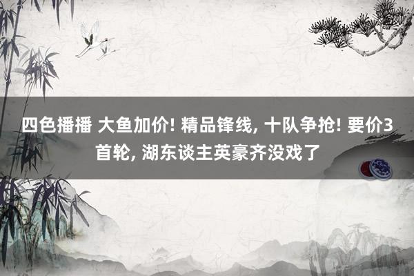 四色播播 大鱼加价! 精品锋线， 十队争抢! 要价3首轮， 湖东谈主英豪齐没戏了