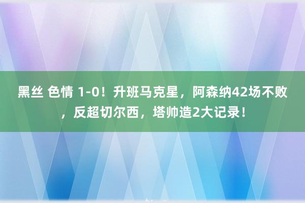 黑丝 色情 1-0！升班马克星，阿森纳42场不败，反超切尔西，塔帅造2大记录！