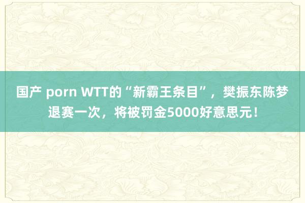 国产 porn WTT的“新霸王条目”，樊振东陈梦退赛一次，将被罚金5000好意思元！