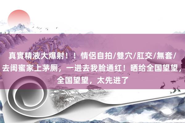 真實精液大爆射！！情侶自拍/雙穴/肛交/無套/大量噴精 去闺蜜家上茅厕，一进去我脸通红！晒给全国望望，太先进了