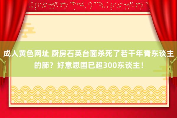 成人黄色网址 厨房石英台面杀死了若干年青东谈主的肺？好意思国已超300东谈主！
