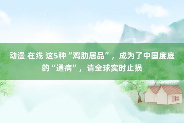 动漫 在线 这5种“鸡肋居品”，成为了中国度庭的“通病”，请全球实时止损