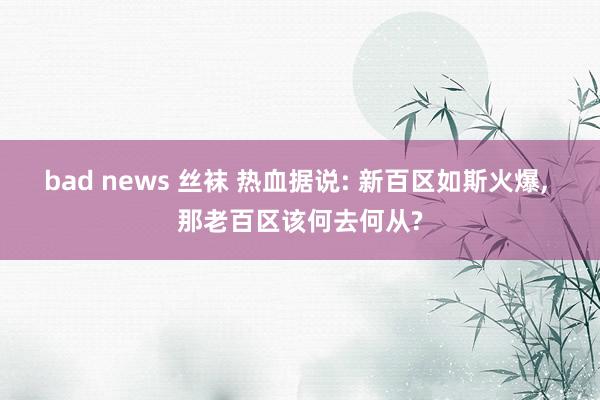 bad news 丝袜 热血据说: 新百区如斯火爆， 那老百区该何去何从?