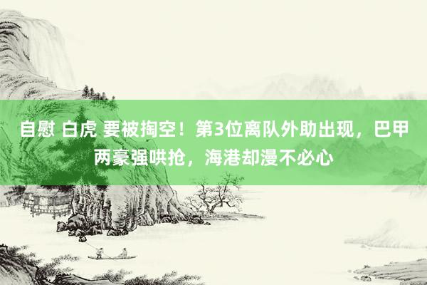 自慰 白虎 要被掏空！第3位离队外助出现，巴甲两豪强哄抢，海港却漫不必心