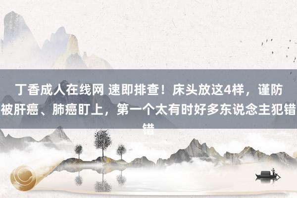 丁香成人在线网 速即排查！床头放这4样，谨防被肝癌、肺癌盯上，第一个太有时好多东说念主犯错