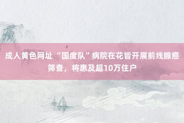 成人黄色网址 “国度队”病院在花皆开展前线腺癌筛查，将惠及超10万住户