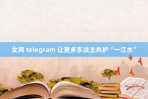 女同 telegram 让更多东谈主共护“一江水”