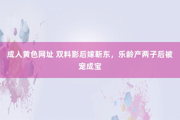 成人黄色网址 双料影后嫁靳东，乐龄产两子后被宠成宝