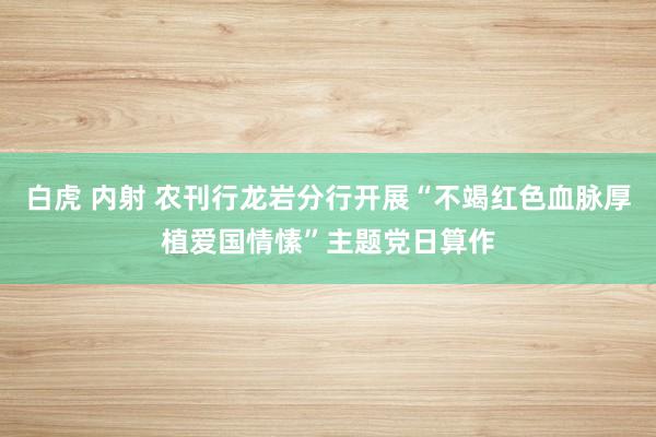 白虎 内射 农刊行龙岩分行开展“不竭红色血脉厚植爱国情愫”主题党日算作