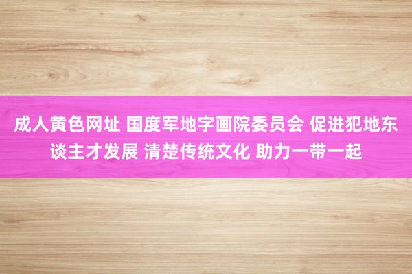 成人黄色网址 国度军地字画院委员会 促进犯地东谈主才发展 清楚传统文化 助力一带一起