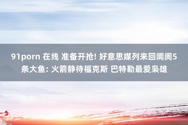 91porn 在线 准备开抢! 好意思媒列来回阛阓5条大鱼: 火箭静待福克斯 巴特勒最爱枭雄