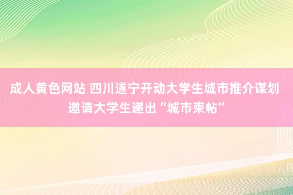 成人黄色网站 四川遂宁开动大学生城市推介谋划 邀请大学生递出“城市柬帖”