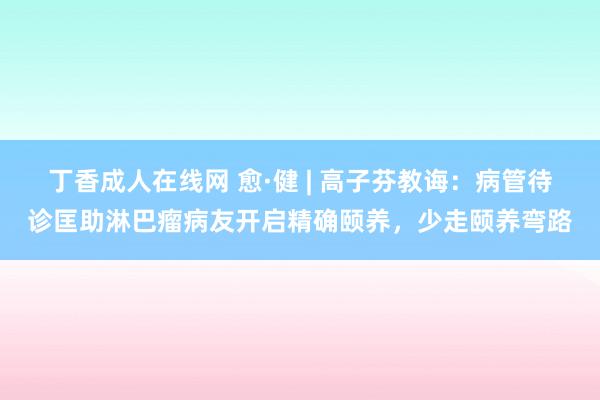丁香成人在线网 愈·健 | 高子芬教诲：病管待诊匡助淋巴瘤病友开启精确颐养，少走颐养弯路