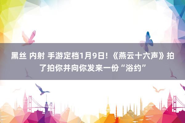 黑丝 内射 手游定档1月9日! 《燕云十六声》拍了拍你并向你发来一份“浴约”