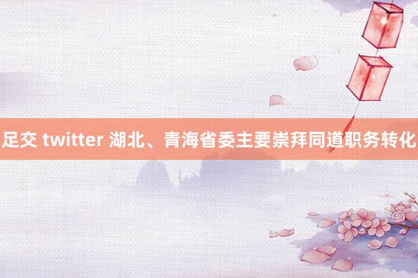 足交 twitter 湖北、青海省委主要崇拜同道职务转化