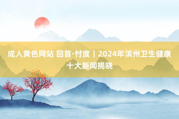 成人黄色网站 回首·忖度｜2024年滨州卫生健康十大新闻揭晓