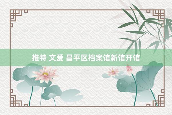 推特 文爱 昌平区档案馆新馆开馆